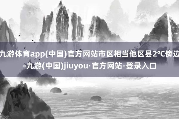 九游体育app(中国)官方网站市区相当他区县2℃傍边-九游(中国)jiuyou·官方网站-登录入口