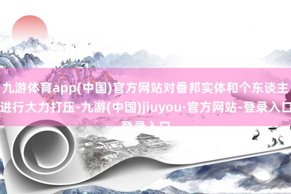 九游体育app(中国)官方网站对番邦实体和个东谈主进行大力打压-九游(中国)jiuyou·官方网站-登录入口