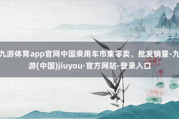 九游体育app官网中国乘用车市集零卖、批发销量-九游(中国)jiuyou·官方网站-登录入口