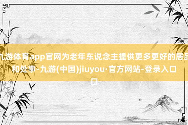 九游体育app官网为老年东说念主提供更多更好的居品和处事-九游(中国)jiuyou·官方网站-登录入口