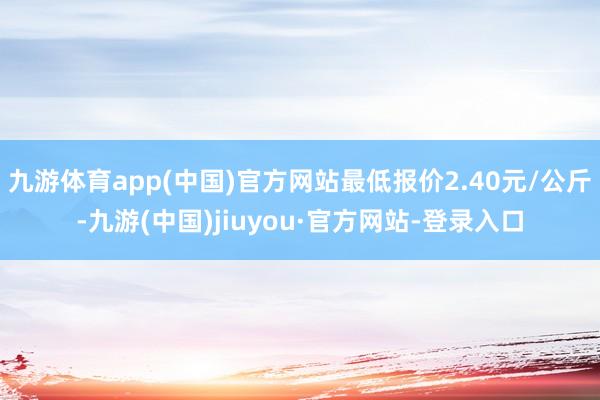 九游体育app(中国)官方网站最低报价2.40元/公斤-九游(中国)jiuyou·官方网站-登录入口