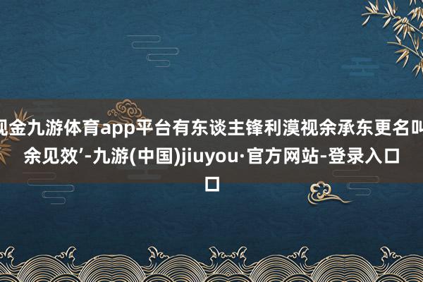 现金九游体育app平台有东谈主锋利漠视余承东更名叫‘余见效’-九游(中国)jiuyou·官方网站-登录入口