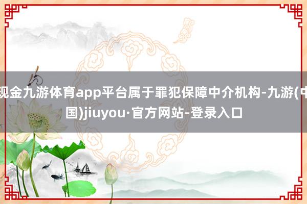 现金九游体育app平台属于罪犯保障中介机构-九游(中国)jiuyou·官方网站-登录入口