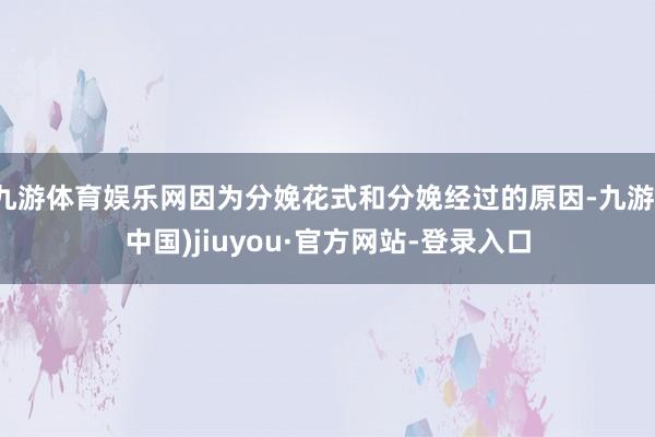 九游体育娱乐网因为分娩花式和分娩经过的原因-九游(中国)jiuyou·官方网站-登录入口