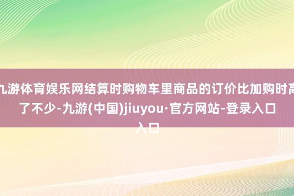 九游体育娱乐网结算时购物车里商品的订价比加购时高了不少-九游(中国)jiuyou·官方网站-登录入口