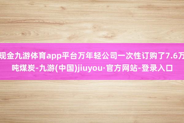 现金九游体育app平台万年轻公司一次性订购了7.6万吨煤炭-九游(中国)jiuyou·官方网站-登录入口