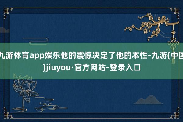 九游体育app娱乐他的震惊决定了他的本性-九游(中国)jiuyou·官方网站-登录入口