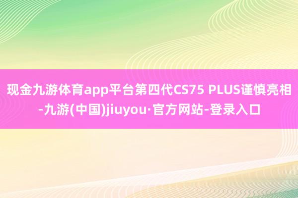 现金九游体育app平台第四代CS75 PLUS谨慎亮相-九游(中国)jiuyou·官方网站-登录入口