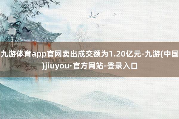 九游体育app官网卖出成交额为1.20亿元-九游(中国)jiuyou·官方网站-登录入口