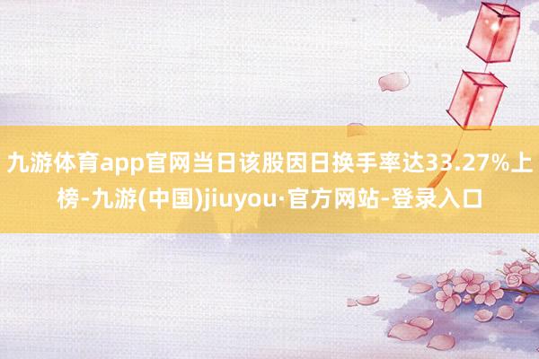 九游体育app官网当日该股因日换手率达33.27%上榜-九游(中国)jiuyou·官方网站-登录入口