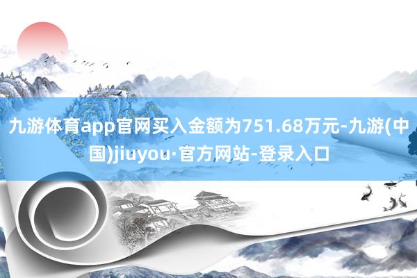 九游体育app官网买入金额为751.68万元-九游(中国)jiuyou·官方网站-登录入口