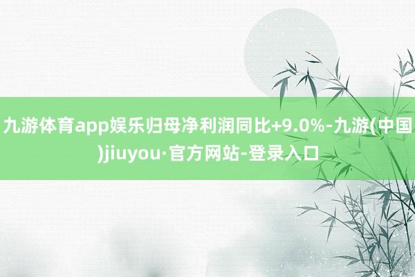 九游体育app娱乐归母净利润同比+9.0%-九游(中国)jiuyou·官方网站-登录入口