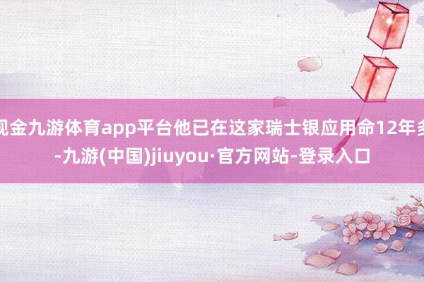 现金九游体育app平台他已在这家瑞士银应用命12年多-九游(中国)jiuyou·官方网站-登录入口