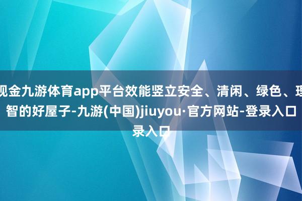 现金九游体育app平台效能竖立安全、清闲、绿色、理智的好屋子-九游(中国)jiuyou·官方网站-登录入口