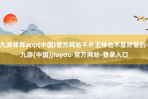 九游体育app(中国)官方网站不外王林也不是好惹的-九游(中国)jiuyou·官方网站-登录入口