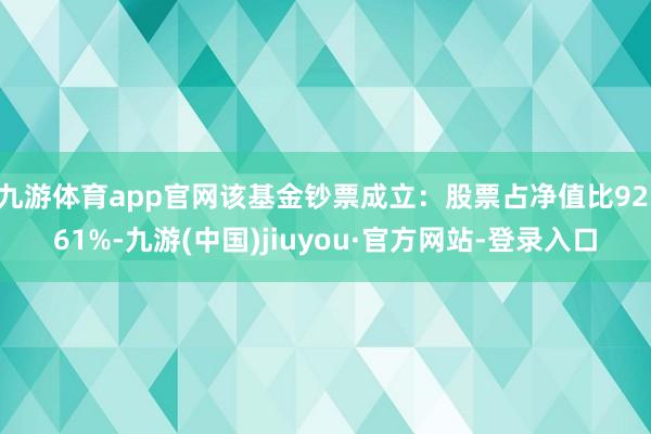 九游体育app官网该基金钞票成立：股票占净值比92.61%-九游(中国)jiuyou·官方网站-登录入口