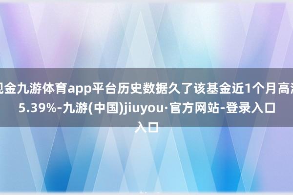 现金九游体育app平台历史数据久了该基金近1个月高潮5.39%-九游(中国)jiuyou·官方网站-登录入口