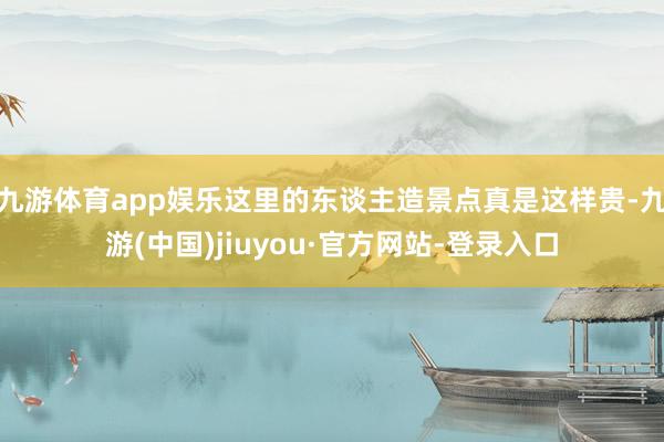 九游体育app娱乐这里的东谈主造景点真是这样贵-九游(中国)jiuyou·官方网站-登录入口