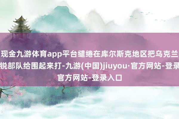 现金九游体育app平台缱绻在库尔斯克地区把乌克兰的精锐部队给围起来打-九游(中国)jiuyou·官方网站-登录入口