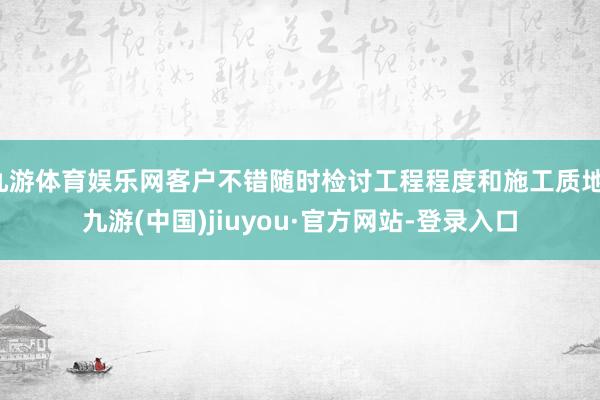 九游体育娱乐网客户不错随时检讨工程程度和施工质地-九游(中国)jiuyou·官方网站-登录入口