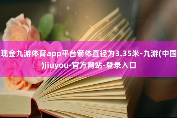 现金九游体育app平台箭体直径为3.35米-九游(中国)jiuyou·官方网站-登录入口