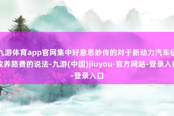 九游体育app官网集中好意思妙传的对于新动力汽车征收养路费的说法-九游(中国)jiuyou·官方网站-登录入口