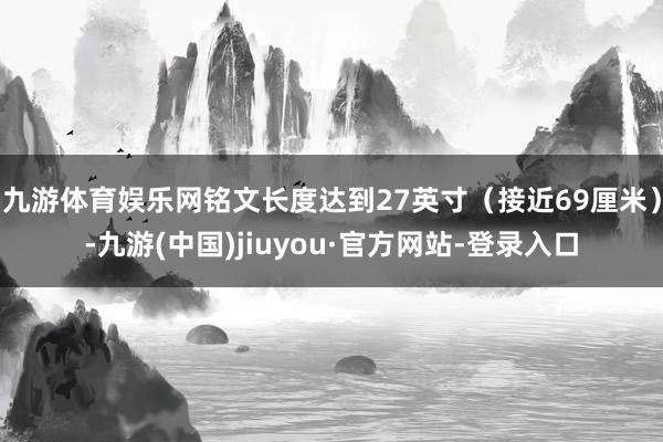 九游体育娱乐网铭文长度达到27英寸（接近69厘米）-九游(中国)jiuyou·官方网站-登录入口