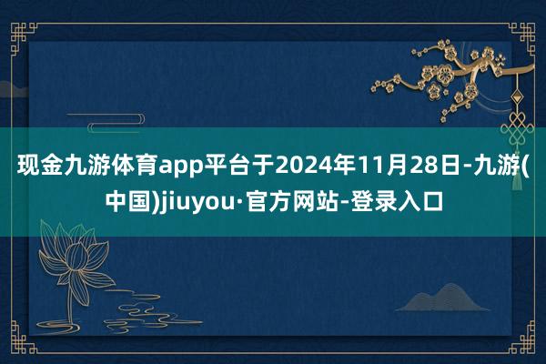 现金九游体育app平台于2024年11月28日-九游(中国)jiuyou·官方网站-登录入口