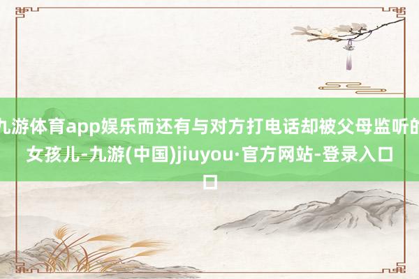 九游体育app娱乐而还有与对方打电话却被父母监听的女孩儿-九游(中国)jiuyou·官方网站-登录入口