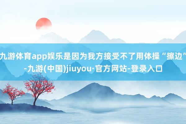 九游体育app娱乐是因为我方接受不了用体操“擦边”-九游(中国)jiuyou·官方网站-登录入口