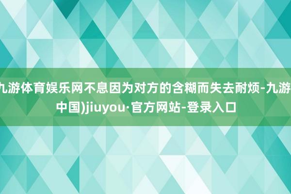 九游体育娱乐网不息因为对方的含糊而失去耐烦-九游(中国)jiuyou·官方网站-登录入口