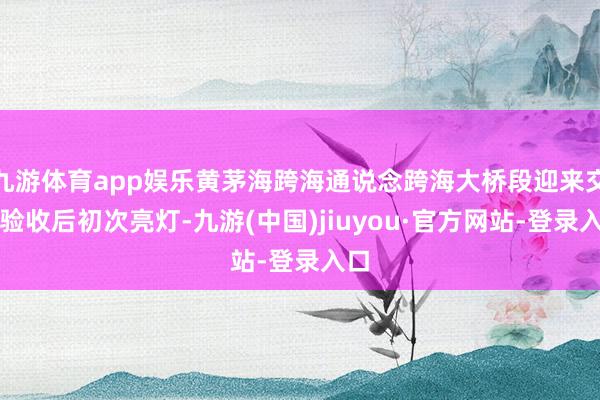 九游体育app娱乐黄茅海跨海通说念跨海大桥段迎来交工验收后初次亮灯-九游(中国)jiuyou·官方网站-登录入口