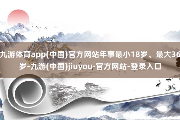 九游体育app(中国)官方网站年事最小18岁、最大36岁-九游(中国)jiuyou·官方网站-登录入口