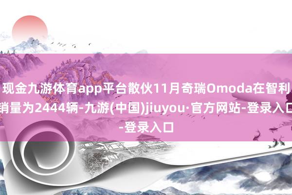 现金九游体育app平台散伙11月奇瑞Omoda在智利销量为2444辆-九游(中国)jiuyou·官方网站-登录入口