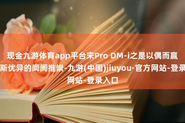 现金九游体育app平台宋Pro DM-i之是以偶而赢得如斯优异的阛阓推崇-九游(中国)jiuyou·官方网站-登录入口