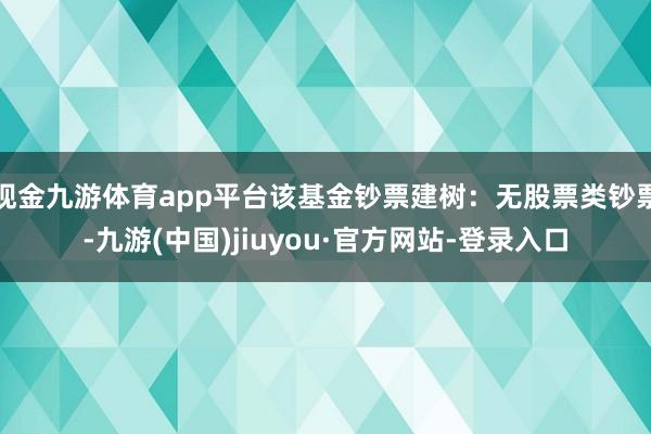 现金九游体育app平台该基金钞票建树：无股票类钞票-九游(中国)jiuyou·官方网站-登录入口