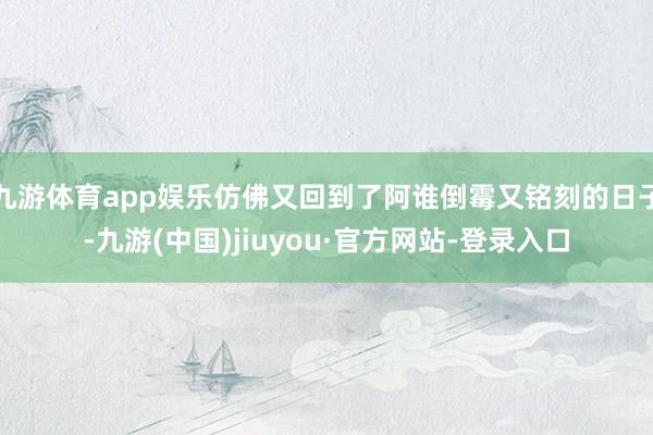 九游体育app娱乐仿佛又回到了阿谁倒霉又铭刻的日子-九游(中国)jiuyou·官方网站-登录入口