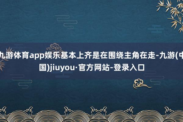 九游体育app娱乐基本上齐是在围绕主角在走-九游(中国)jiuyou·官方网站-登录入口