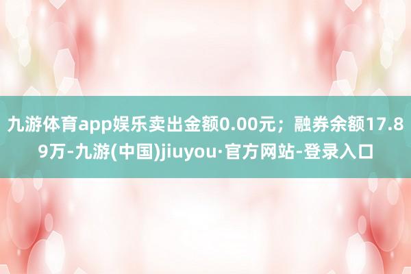 九游体育app娱乐卖出金额0.00元；融券余额17.89万-九游(中国)jiuyou·官方网站-登录入口