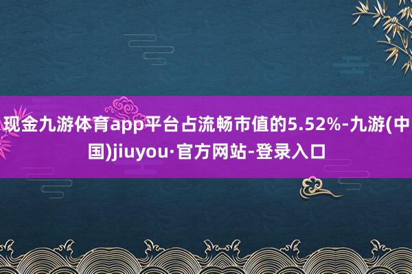 现金九游体育app平台占流畅市值的5.52%-九游(中国)jiuyou·官方网站-登录入口