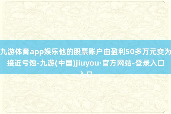 九游体育app娱乐他的股票账户由盈利50多万元变为接近亏蚀-九游(中国)jiuyou·官方网站-登录入口