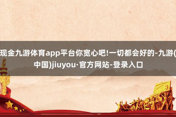 现金九游体育app平台你宽心吧!一切都会好的-九游(中国)jiuyou·官方网站-登录入口