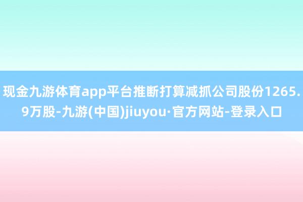 现金九游体育app平台推断打算减抓公司股份1265.9万股-九游(中国)jiuyou·官方网站-登录入口