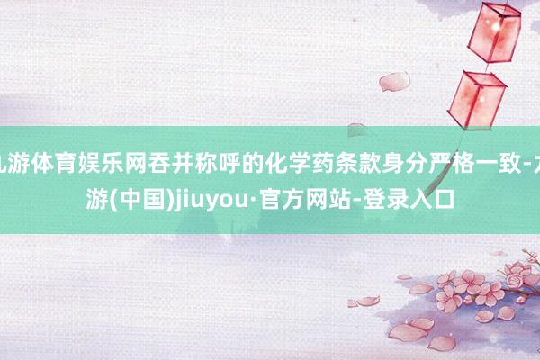 九游体育娱乐网吞并称呼的化学药条款身分严格一致-九游(中国)jiuyou·官方网站-登录入口