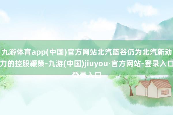 九游体育app(中国)官方网站北汽蓝谷仍为北汽新动力的控股鞭策-九游(中国)jiuyou·官方网站-登录入口