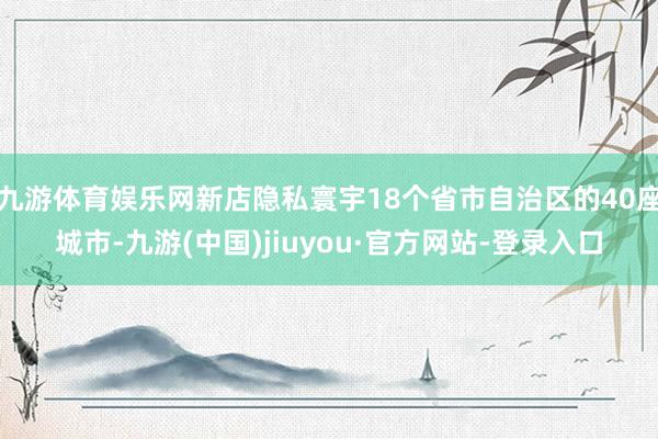 九游体育娱乐网新店隐私寰宇18个省市自治区的40座城市-九游(中国)jiuyou·官方网站-登录入口