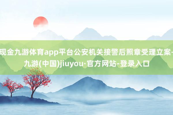 现金九游体育app平台公安机关接警后照章受理立案-九游(中国)jiuyou·官方网站-登录入口