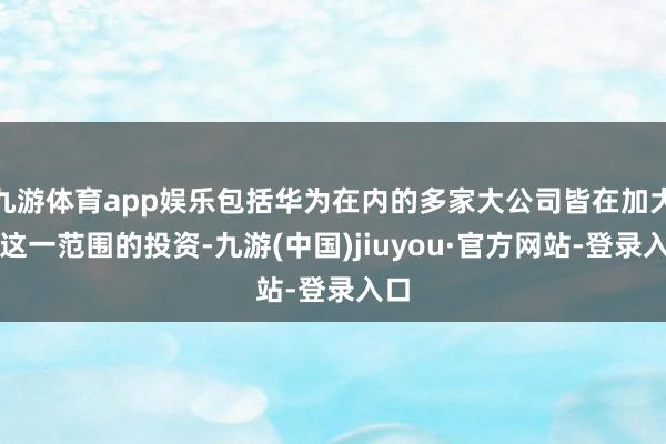 九游体育app娱乐包括华为在内的多家大公司皆在加大对这一范围的投资-九游(中国)jiuyou·官方网站-登录入口