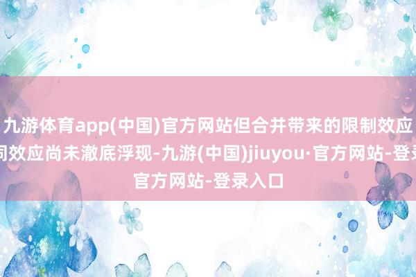 九游体育app(中国)官方网站但合并带来的限制效应和协同效应尚未澈底浮现-九游(中国)jiuyou·官方网站-登录入口