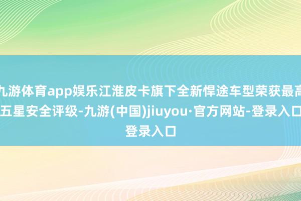 九游体育app娱乐江淮皮卡旗下全新悍途车型荣获最高五星安全评级-九游(中国)jiuyou·官方网站-登录入口